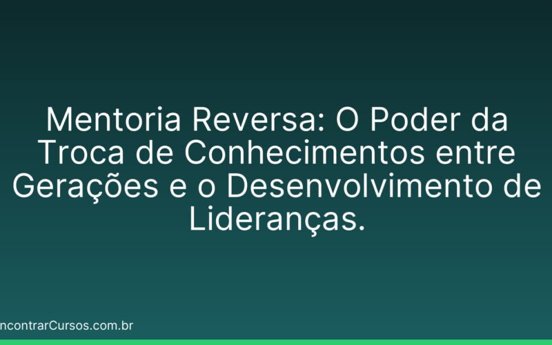 Mentoria Reversa: O Poder da Troca de Conhecimentos entre Gerações e o Desenvolvimento de Lideranças.