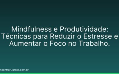 Mindfulness e Produtividade: Técnicas para Reduzir o Estresse e Aumentar o Foco no Trabalho.
