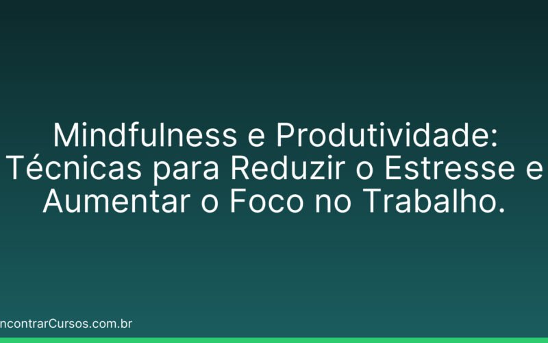 Mindfulness e Produtividade: Técnicas para Reduzir o Estresse e Aumentar o Foco no Trabalho.