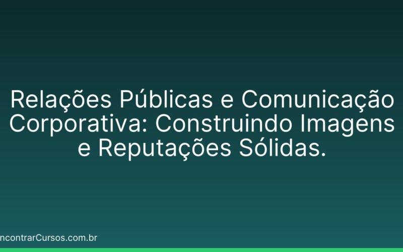 Relações Públicas e Comunicação Corporativa: Construindo Imagens e Reputações Sólidas.